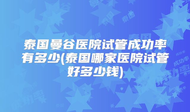 泰国曼谷医院试管成功率有多少(泰国哪家医院试管好多少钱)
