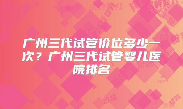广州三代试管价位多少一次?广州三代试管婴儿医院排名
