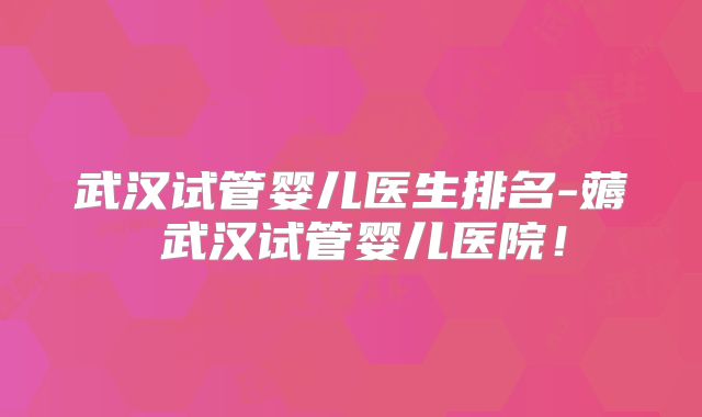 武汉试管婴儿医生排名-薅慜武汉试管婴儿医院!