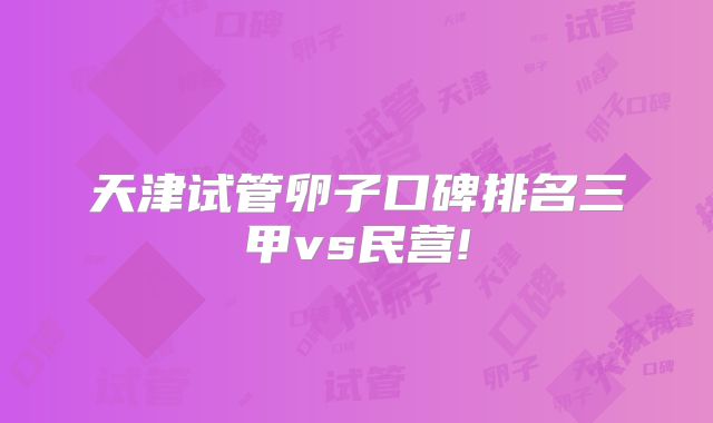 天津试管卵子口碑排名三甲vs民营!