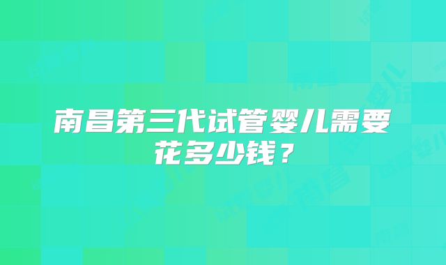 南昌第三代试管婴儿需要花多少钱?