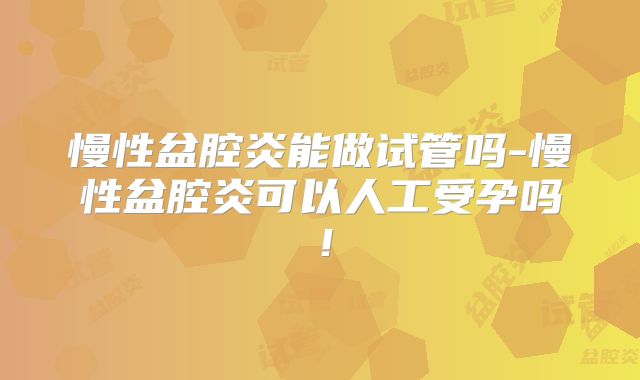 慢性盆腔炎能做试管吗-慢性盆腔炎可以人工受孕吗!