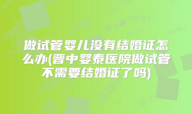 做试管婴儿没有结婚证怎么办(晋中婴泰医院做试管不需要结婚证了吗)