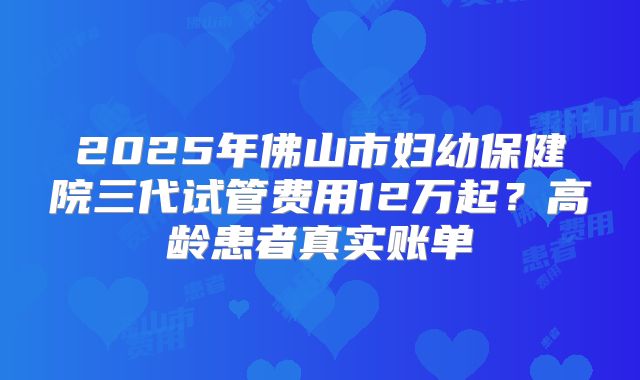 2025年佛山市妇幼保健院三代试管费用12万起?高龄患者真实账单