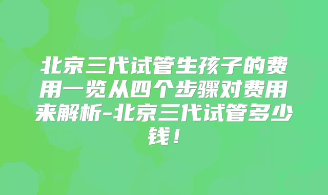 北京三代试管生孩子的费用一览从四个步骤对费用来解析-北京三代试管多少钱！