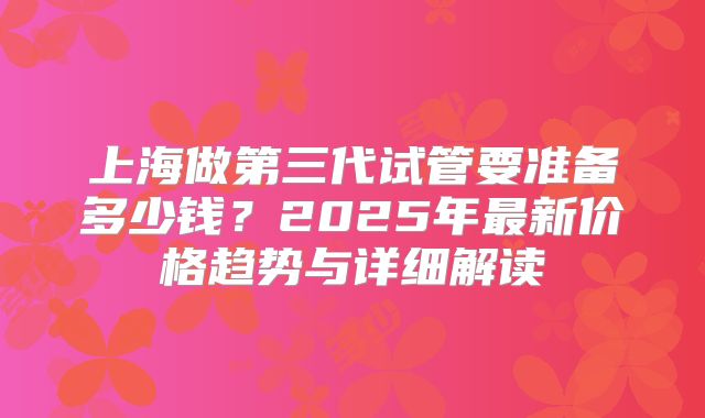 上海做第三代试管要准备多少钱？2025年最新价格趋势与详细解读