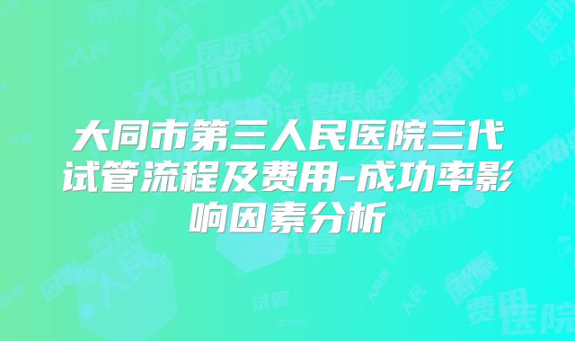 大同市第三人民医院三代试管流程及费用-成功率影响因素分析