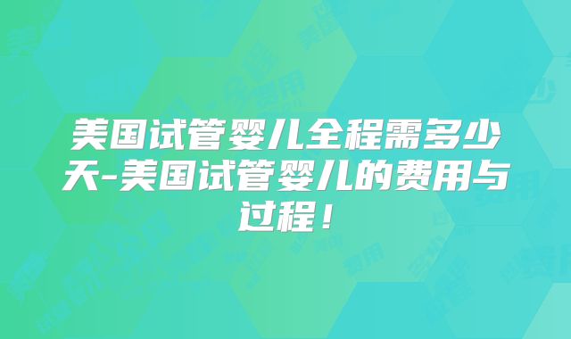 美国试管婴儿全程需多少天-美国试管婴儿的费用与过程！