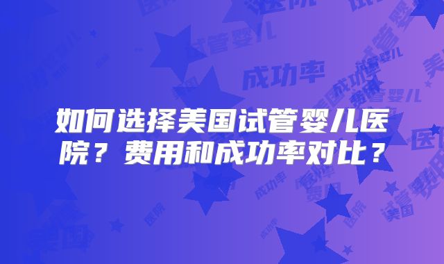 如何选择美国试管婴儿医院？费用和成功率对比？
