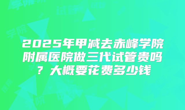 2025年甲减去赤峰学院附属医院做三代试管贵吗？大概要花费多少钱