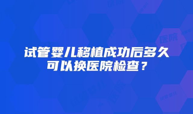 试管婴儿移植成功后多久可以换医院检查？