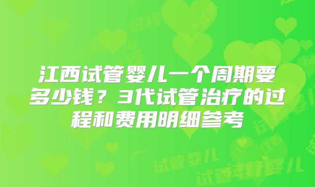江西试管婴儿一个周期要多少钱?3代试管治疗的过程和费用明细参考