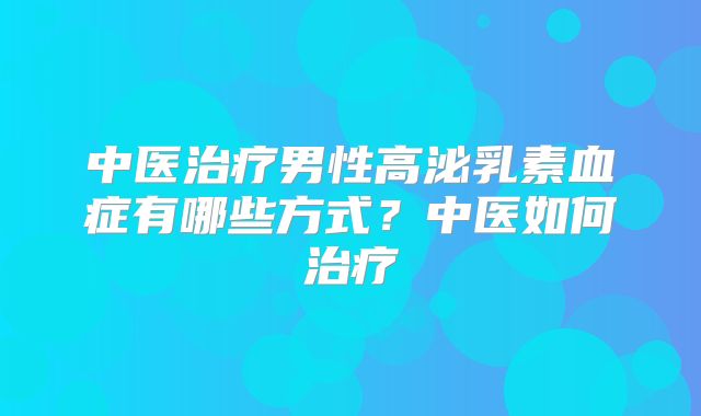 中医治疗男性高泌乳素血症有哪些方式？中医如何治疗