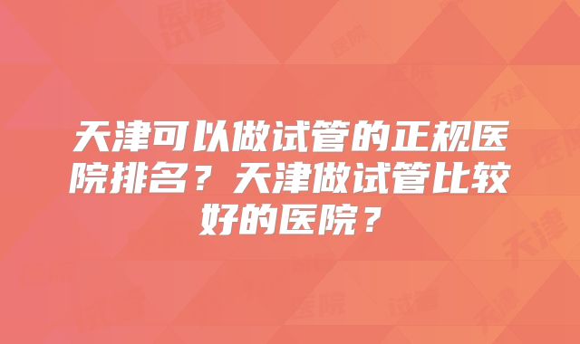 天津可以做试管的正规医院排名？天津做试管比较好的医院？