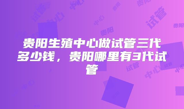 贵阳生殖中心做试管三代多少钱,贵阳哪里有3代试管