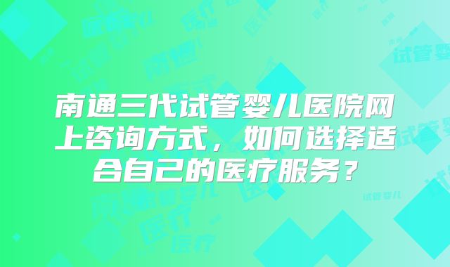 南通三代试管婴儿医院网上咨询方式,如何选择适合自己的医疗服务?