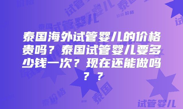 泰国海外试管婴儿的价格贵吗？泰国试管婴儿要多少钱一次？现在还能做吗？？