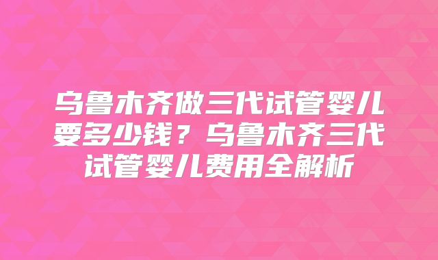乌鲁木齐做三代试管婴儿要多少钱？乌鲁木齐三代试管婴儿费用全解析