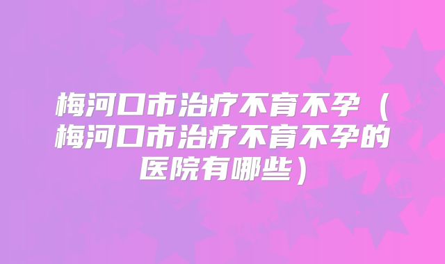 梅河口市治疗不育不孕（梅河口市治疗不育不孕的医院有哪些）