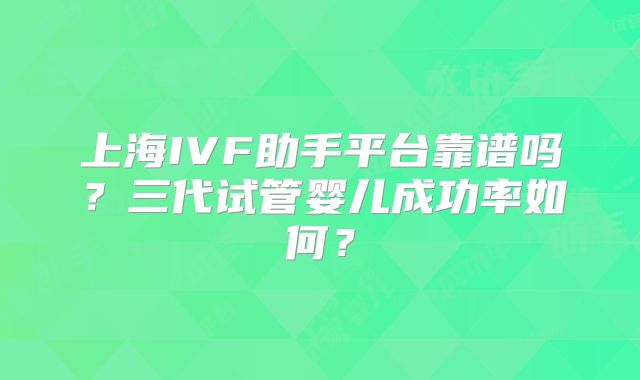 上海IVF助手平台靠谱吗？三代试管婴儿成功率如何？