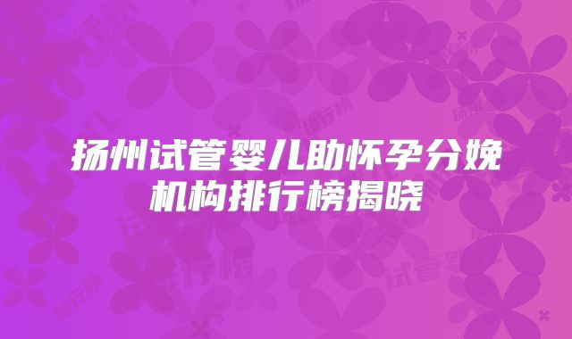 扬州试管婴儿助怀孕分娩机构排行榜揭晓