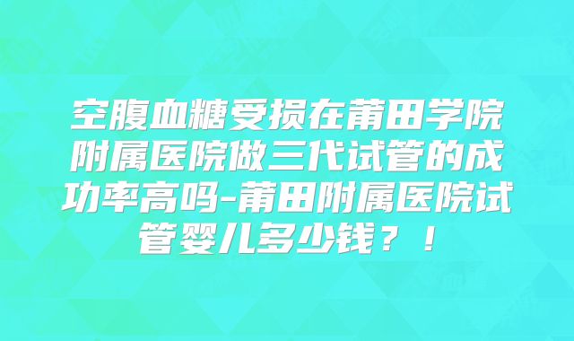 空腹血糖受损在莆田学院附属医院做三代试管的成功率高吗-莆田附属医院试管婴儿多少钱?!