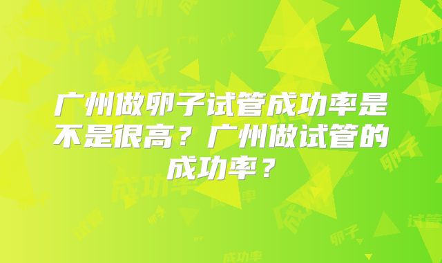 广州做卵子试管成功率是不是很高？广州做试管的成功率？