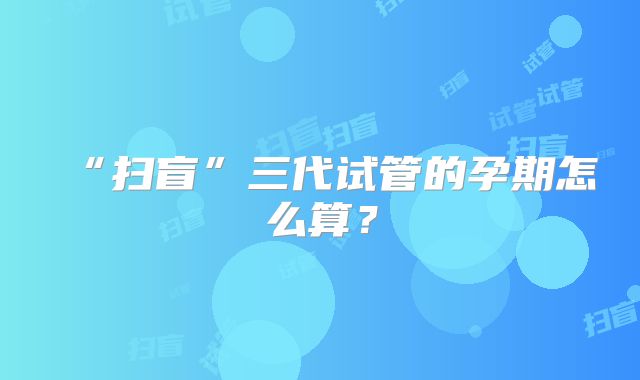 “扫盲”三代试管的孕期怎么算?