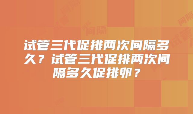 试管三代促排两次间隔多久?试管三代促排两次间隔多久促排卵?