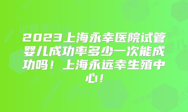 2023上海永幸医院试管婴儿成功率多少一次能成功吗！上海永远幸生殖中心！
