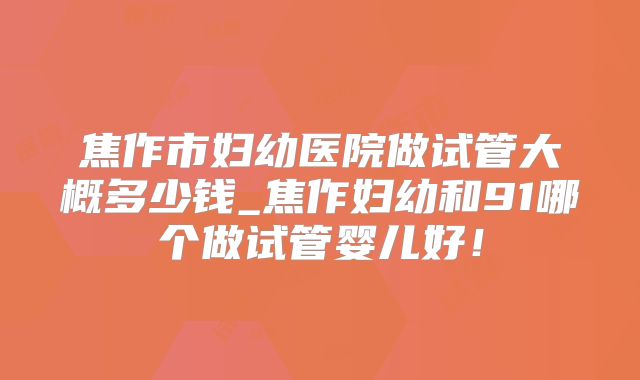 焦作市妇幼医院做试管大概多少钱_焦作妇幼和91哪个做试管婴儿好！