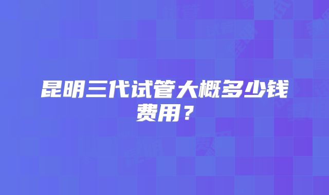 昆明三代试管大概多少钱费用？