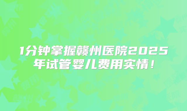 1分钟掌握赣州医院2025年试管婴儿费用实情!
