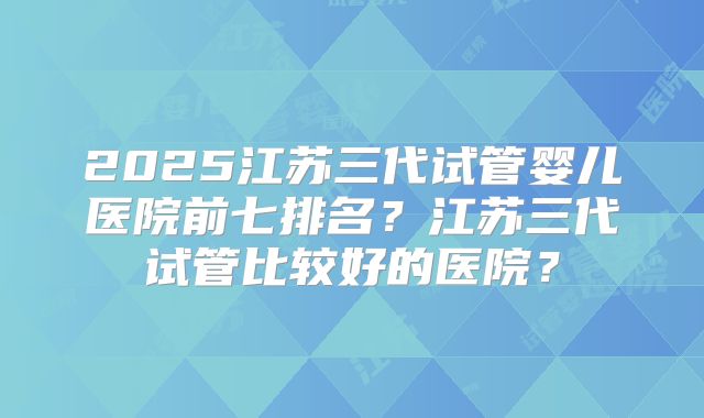 2025江苏三代试管婴儿医院前七排名？江苏三代试管比较好的医院？
