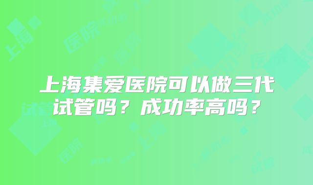 上海集爱医院可以做三代试管吗？成功率高吗？