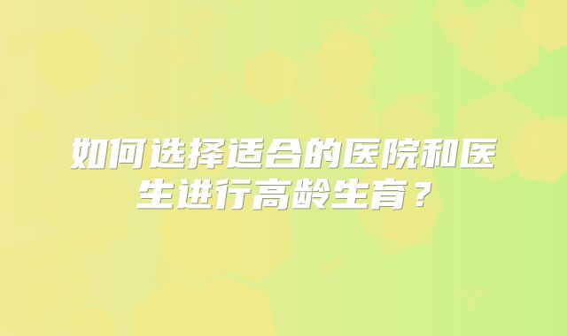 如何选择适合的医院和医生进行高龄生育?