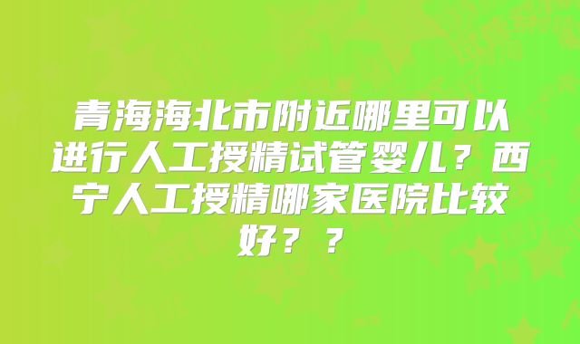 青海海北市附近哪里可以进行人工授精试管婴儿？西宁人工授精哪家医院比较好？？