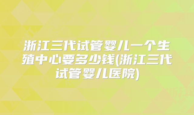 浙江三代试管婴儿一个生殖中心要多少钱(浙江三代试管婴儿医院)