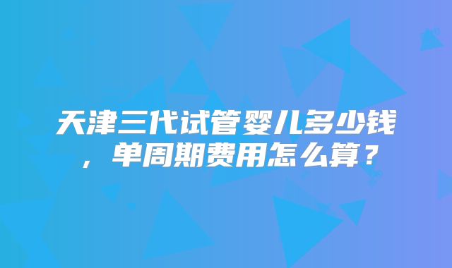 天津三代试管婴儿多少钱，单周期费用怎么算？