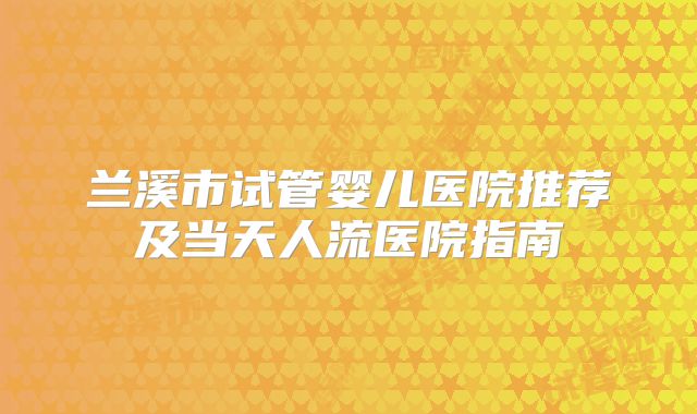 兰溪市试管婴儿医院推荐及当天人流医院指南