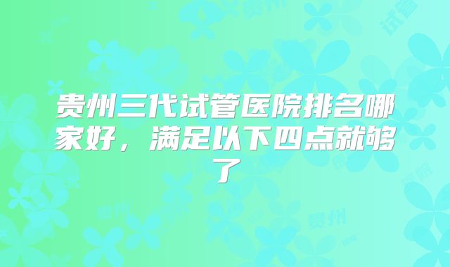贵州三代试管医院排名哪家好，满足以下四点就够了