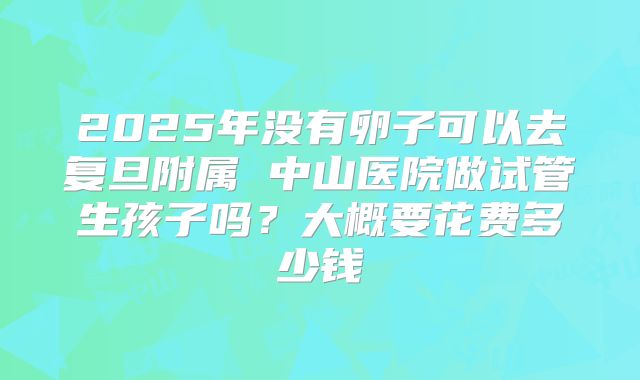 2025年没有卵子可以去复旦附属 中山医院做试管生孩子吗？大概要花费多少钱