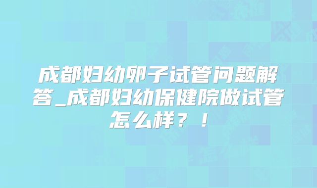 成都妇幼卵子试管问题解答_成都妇幼保健院做试管怎么样？！