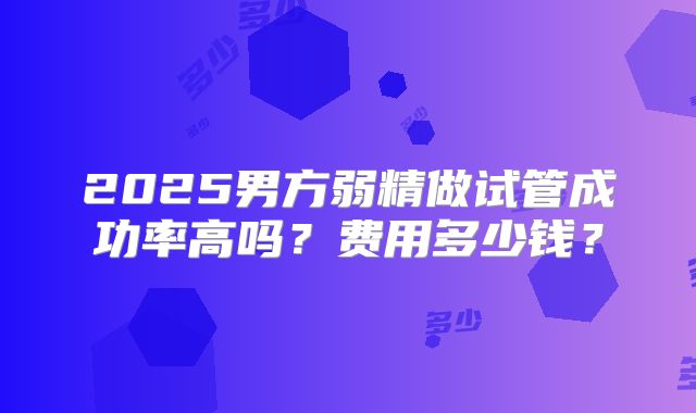 2025男方弱精做试管成功率高吗？费用多少钱？