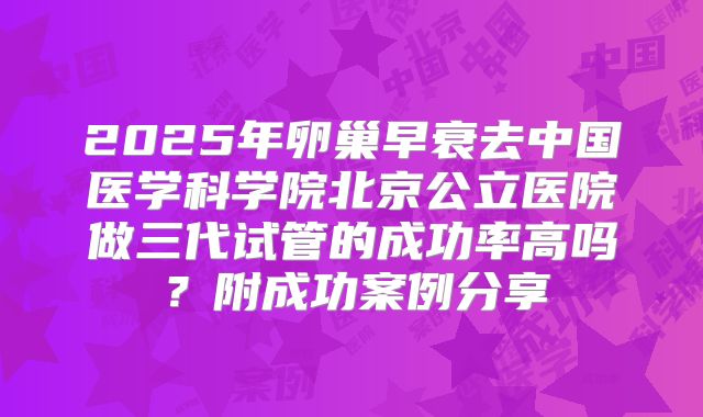 2025年卵巢早衰去中国医学科学院北京公立医院做三代试管的成功率高吗？附成功案例分享