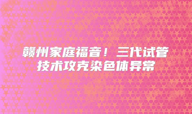赣州家庭福音!三代试管技术攻克染色体异常