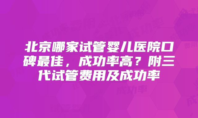 北京哪家试管婴儿医院口碑最佳,成功率高?附三代试管费用及成功率