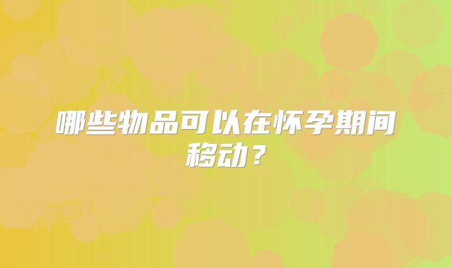 哪些物品可以在怀孕期间移动？