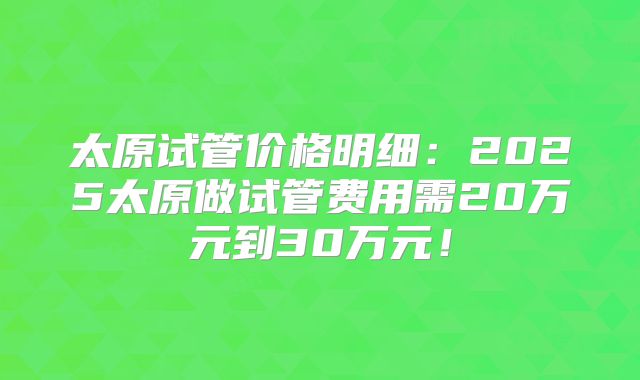太原试管价格明细:2025太原做试管费用需20万元到30万元!
