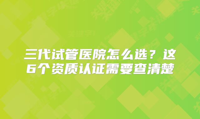 三代试管医院怎么选?这6个资质认证需要查清楚